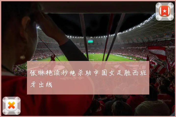 张琳艳读秒绝杀助中国女足胜西班牙出线