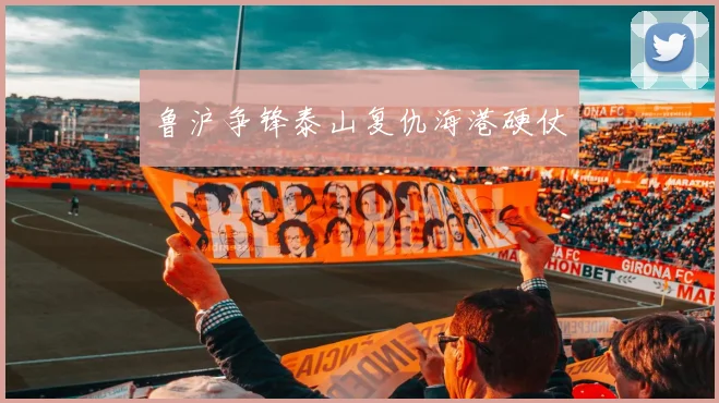 鲁沪争锋泰山复仇海港硬仗