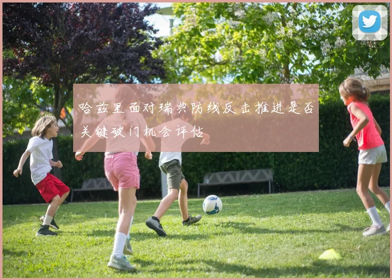 哈兹里面对瑞典防线反击推进是否关键破门机会评估