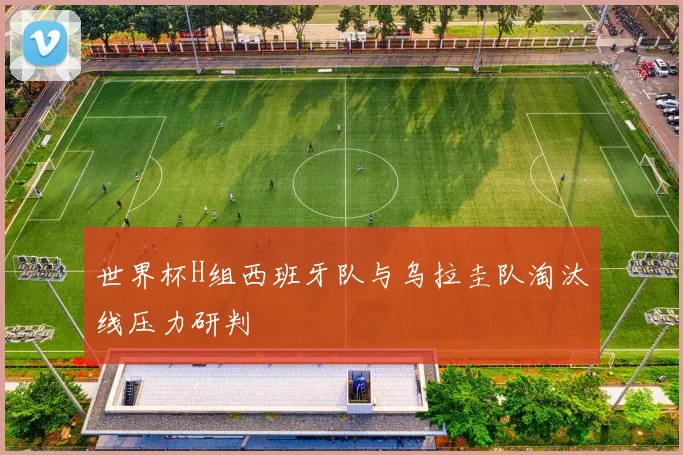 世界杯H组西班牙队与乌拉圭队淘汰线压力研判