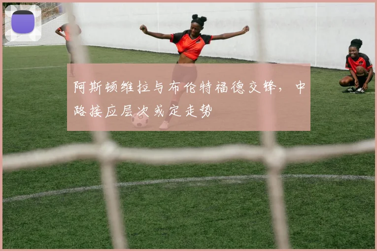 阿斯顿维拉与布伦特福德交锋,中路接应层次或定走势