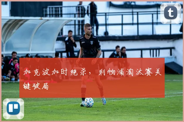 加克波加时绝杀，利物浦淘汰赛关键破局