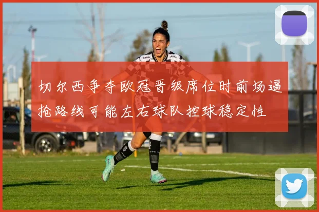 切尔西争夺欧冠晋级席位时前场逼抢路线可能左右球队控球稳定性