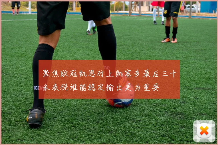 聚焦欧冠凯恩对上凯塞多最后三十米表现谁能稳定输出更为重要