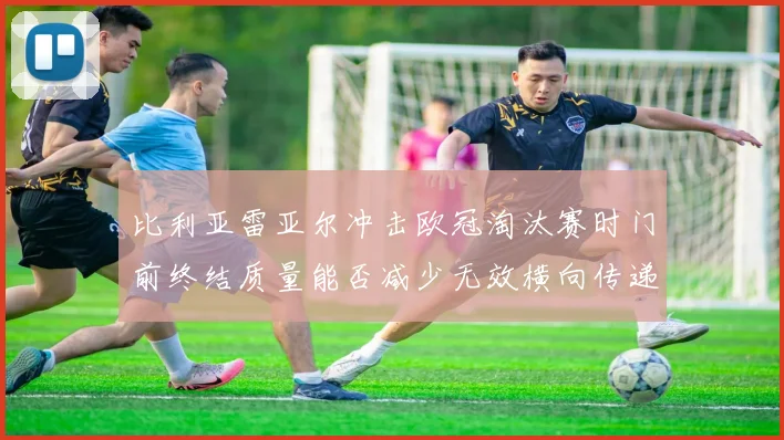 比利亚雷亚尔冲击欧冠淘汰赛时门前终结质量能否减少无效横向传递