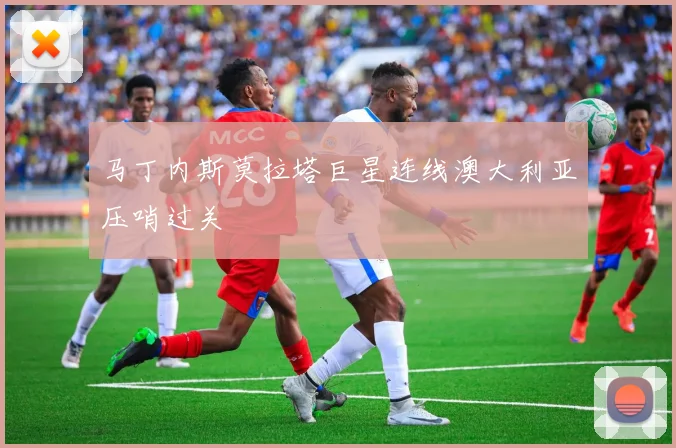 马丁内斯莫拉塔巨星连线澳大利亚压哨过关