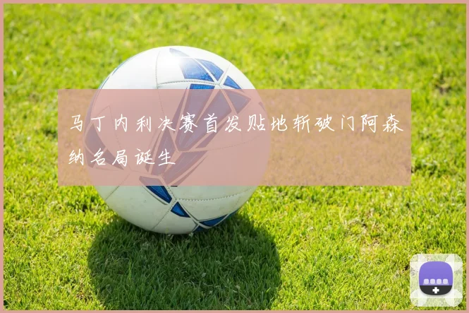 马丁内利决赛首发贴地斩破门阿森纳名局诞生