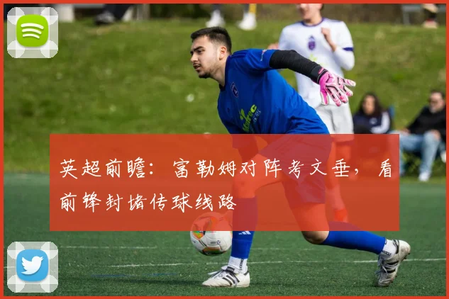 英超前瞻:富勒姆对阵考文垂,看前锋封堵传球线路