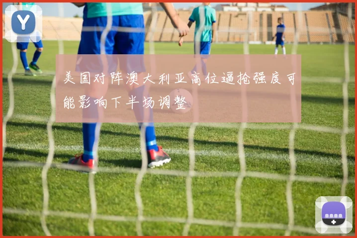 美国对阵澳大利亚高位逼抢强度可能影响下半场调整