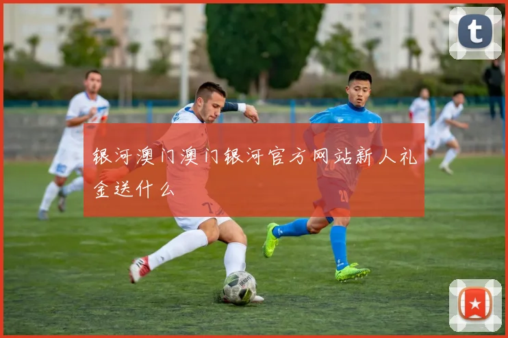 银河澳门澳门银河官方网站新人礼金送什么