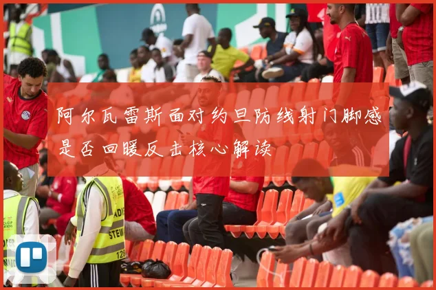 阿尔瓦雷斯面对约旦防线射门脚感是否回暖反击核心解读