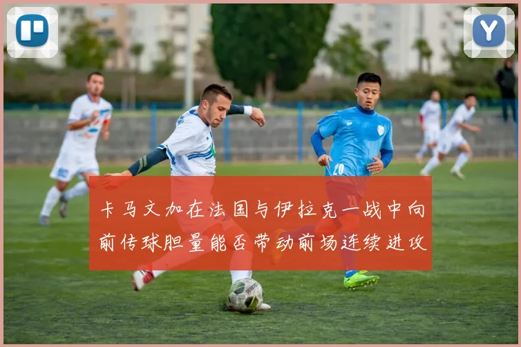卡马文加在法国与伊拉克一战中向前传球胆量能否带动前场连续进攻