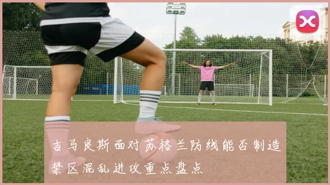 吉马良斯面对苏格兰防线能否制造禁区混乱进攻重点盘点