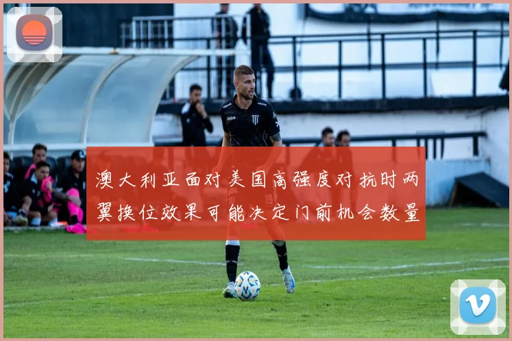 澳大利亚面对美国高强度对抗时两翼换位效果可能决定门前机会数量