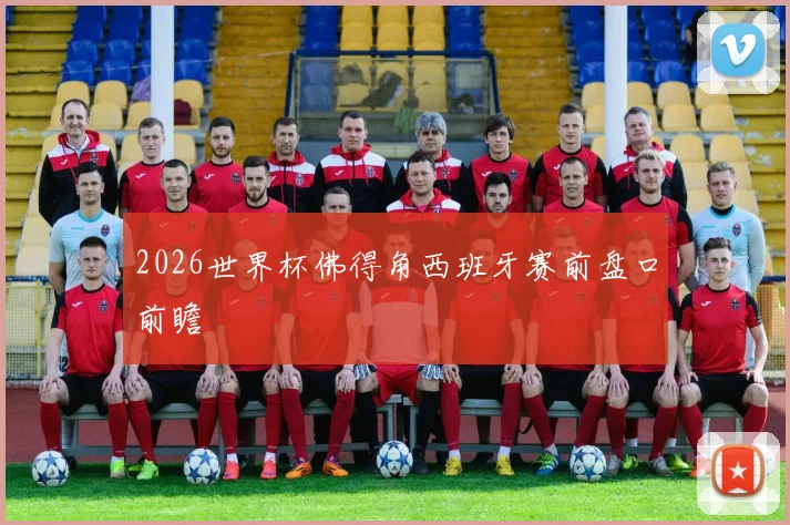 2026世界杯佛得角西班牙赛前盘口前瞻